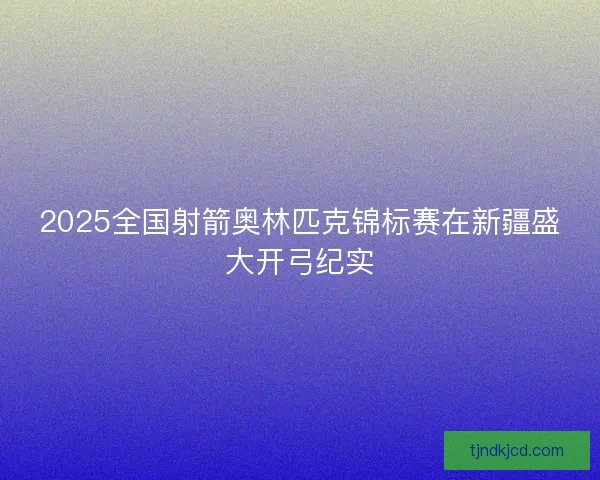 2025全国射箭奥林匹克锦标赛在新疆盛大开弓纪实