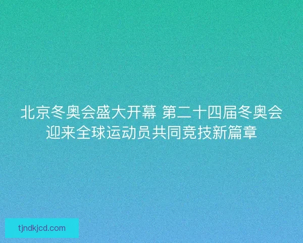 北京冬奥会盛大开幕 第二十四届冬奥会迎来全球运动员共同竞技新篇章
